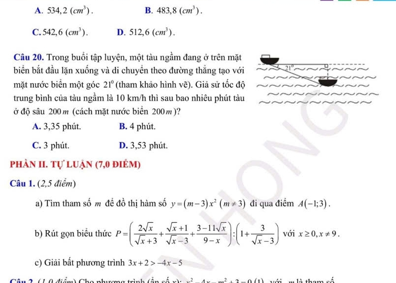 A. 534,2(cm^3). B. 483,8(cm^3).
C. 542,6(cm^3). D. 512,6(cm^3). 
Câu 20. Trong buổi tập luyện, một tàu ngầm đang ở trên mặt
biển bắt đầu lặn xuống và di chuyển theo đường thắng tạo với
mặt nước biển một góc 21° (tham khảo hình vẽ). Giả sử tốc độ
trung bình của tàu ngầm là 10 km/h thì sau bao nhiêu phút tàu
ở độ sâu 200m (cách mặt nước biển 200m)?
A. 3,35 phút. B. 4 phút.
C. 3 phút. D. 3,53 phút.
phần II. tự luận (7,0 điểm)
Câu 1. (2,5 điểm)
a) Tìm tham số m để đồ thị hàm số y=(m-3)x^2(m!= 3) đi qua điểm A(-1;3). 
b) Rút gọn biểu thức P=( 2sqrt(x)/sqrt(x)+3 + (sqrt(x)+1)/sqrt(x)-3 + (3-11sqrt(x))/9-x ):(1+ 3/sqrt(x)-3 ) với x≥ 0, x!= 9. 
c) Giải bất phương trình 3x+2>-4x-5
*12 (10 điểm) Cha nhương trình (ần cố x^24x Với m là tham số