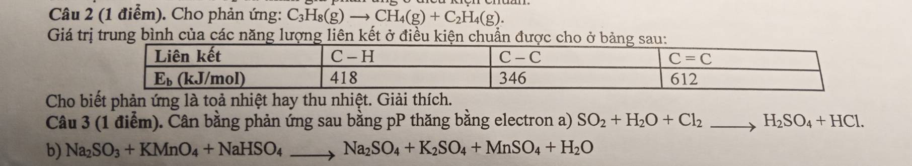 Cho phản ứng: C_3H_8(g)to CH_4(g)+C_2H_4(g).
Giá trị trung bình của các năng lượng liên kết ở điều kiện chuẩn được 
Cho biết phản ứng là toả nhiệt hay thu nhiệt. Giải thích.
Câu 3 (1 điểm). Cân bằng phản ứng sau bằng pP thăng bằng electron a) SO_2+H_2O+Cl_2to H_2SO_4+HCl.
b) Na_2SO_3+KMnO_4+NaHSO_4to Na_2SO_4+K_2SO_4+MnSO_4+H_2O