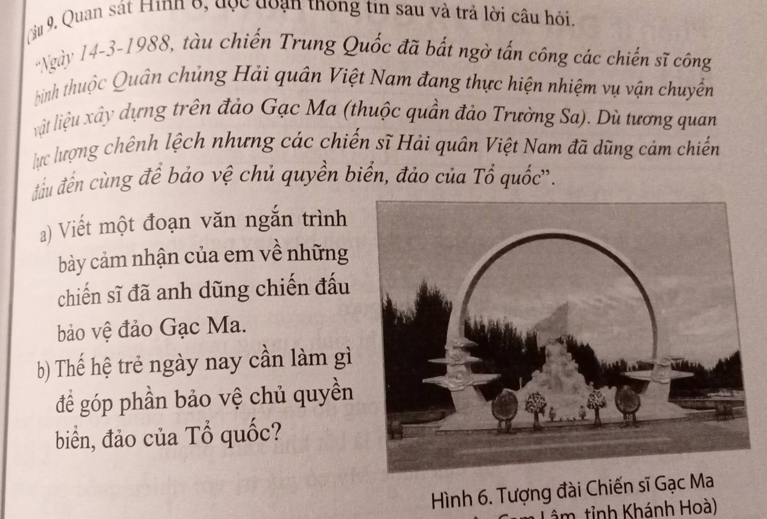 Cu 9. Quan sát Hinh 6, đọc đoạn thông tin sau và trả lời câu hỏi. 
'Ngày 14-3-1988, tàu chiến Trung Quốc đã bất ngờ tấn công các chiến sĩ công 
bình thuộc Quân chủng Hải quân Việt Nam đang thực hiện nhiệm vụ vận chuyền 
lit liệu xây dựng trên đảo Gạc Ma (thuộc quần đảo Trường Sa). Dù tương quan 
lực lượng chênh lệch nhưng các chiến sĩ Hải quân Việt Nam đã dũng cảm chiến 
đầu đến cùng để bảo vệ chủ quyền biển, đảo của Tổ quốc'. 
a) Viết một đoạn văn ngắn trình 
bày cảm nhận của em về những 
chiến sĩ đã anh dũng chiến đấu 
bảo vệ đảo Gạc Ma. 
b) Thế hệ trẻ ngày nay cần làm gì 
để góp phần bảo vệ chủ quyền 
biển, đảo của Tổ quốc? 
Hình 6. Tượng đài Chiến sĩ Gạc Ma 
âm tỉnh Khánh Hoà)