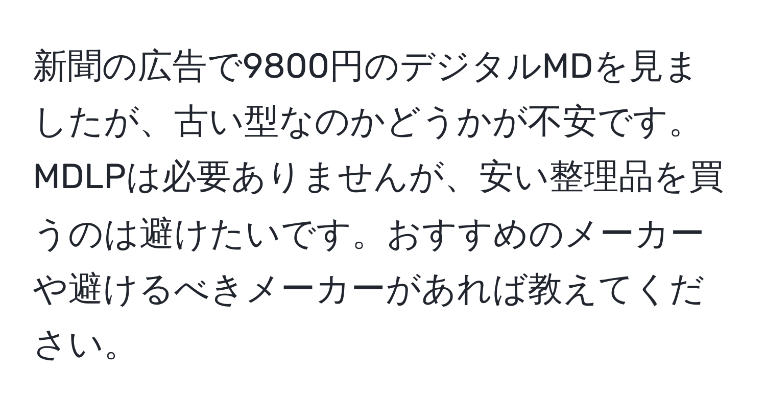 新聞の広告で9800円のデジタルMDを見ましたが、古い型なのかどうかが不安です。MDLPは必要ありませんが、安い整理品を買うのは避けたいです。おすすめのメーカーや避けるべきメーカーがあれば教えてください。