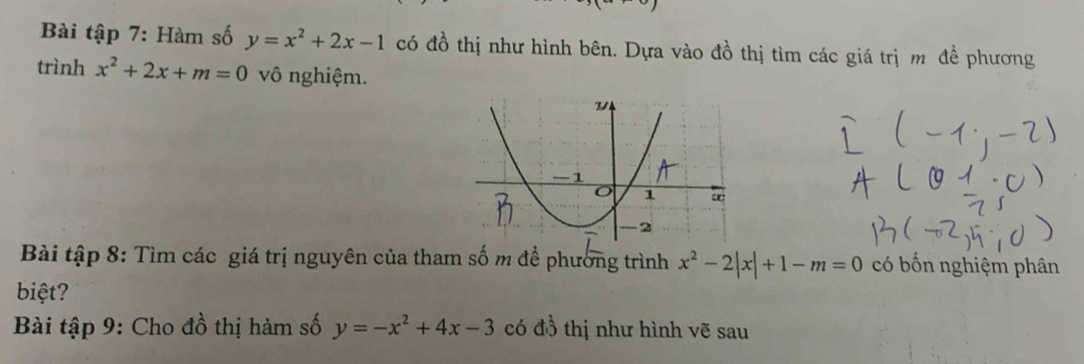 Bài tập 7: Hàm số y=x^2+2x-1 có đồ thị như hình bên. Dựa vào đồ thị tìm các giá trị m đề phương 
trình x^2+2x+m=0 vô nghiệm. 
Bài tập 8: Tìm các giá trị nguyên của tham số m để phường trình x^2-2|x|+1-m=0 có bốn nghiệm phân 
biệt? 
Bài tập 9: Cho đồ thị hàm số y=-x^2+4x-3 có đồ thị như hình vẽ sau