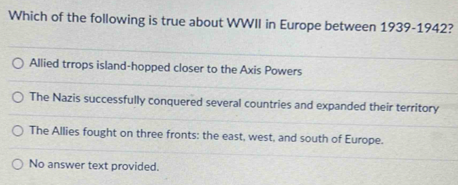 Which of the following is true about WWII in Europe between 1939-1942?
Allied trrops island-hopped closer to the Axis Powers
The Nazis successfully conquered several countries and expanded their territory
The Allies fought on three fronts: the east, west, and south of Europe.
No answer text provided.