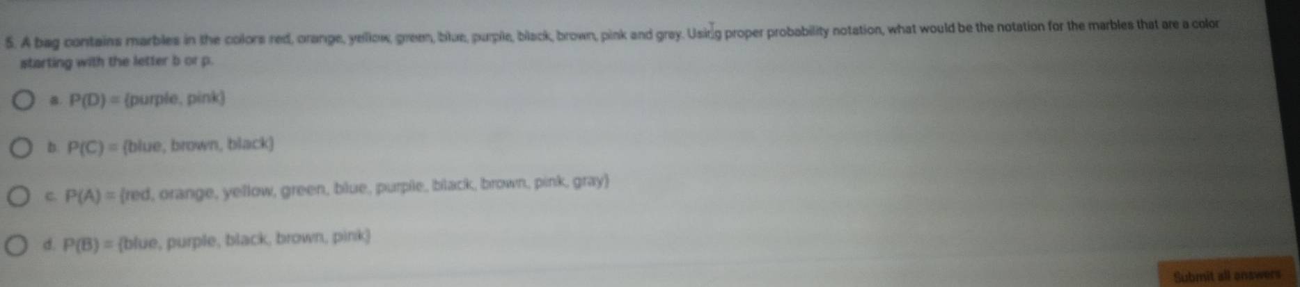 A bag contains marbles in the colors red, orange, yellow, green, blue, purple, black, brown, pink and gray. Usirg proper probability notation, what would be the notation for the marbles that are a color
starting with the letter b or p.
B. P(D)= (purple, pink)
b P(C)= (blue, brown, black)
C. P(A)= red, orange, yellow, green, blue, purpile, black, brown, pink, gray
d. P(B)= blue, purple, black, brown, pink
Submit all answers