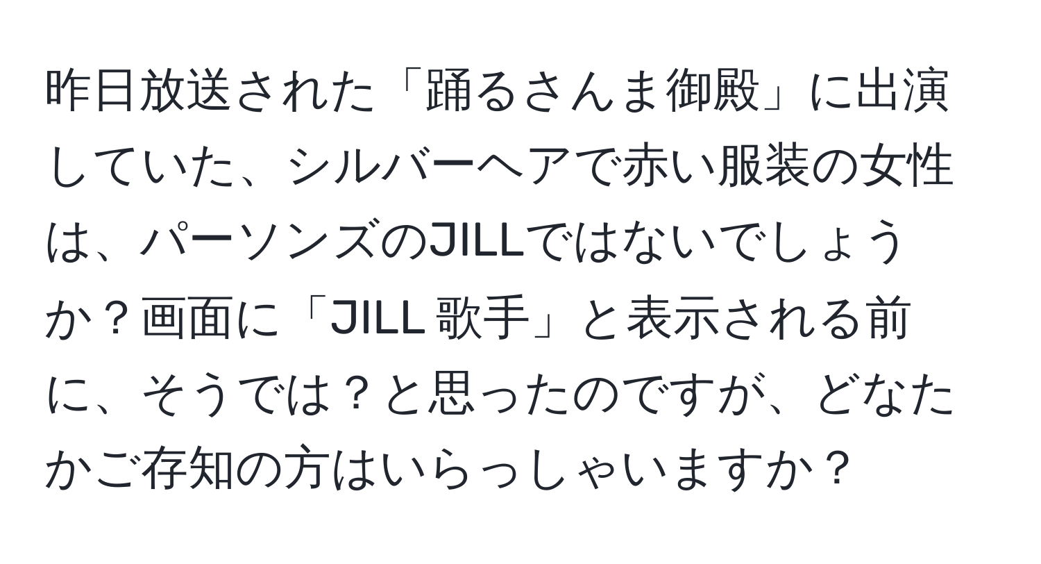 昨日放送された「踊るさんま御殿」に出演していた、シルバーヘアで赤い服装の女性は、パーソンズのJILLではないでしょうか？画面に「JILL 歌手」と表示される前に、そうでは？と思ったのですが、どなたかご存知の方はいらっしゃいますか？