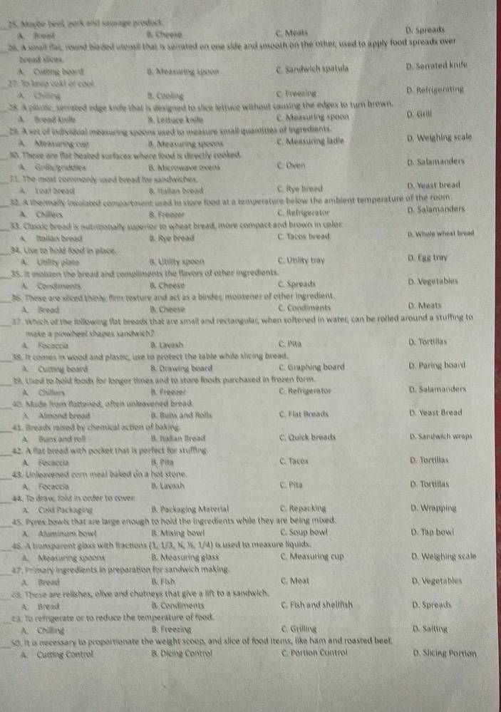 Maybe beet, pork and sawage product.
A. Bood B. Cheese C. Meats D. 5preads
_25. A small flas, round bladed utensil that is serrated on one side and smooth on the other, used to apply food spreads over
bread sicas.
A. Cutting board B. Measuring spoon C. Sandwich spatula D. Serrated knife
_
27. Tp keep cald or cool.
A Chilling B. Cooling C. Freering D. Refrigerating
_28. A plartic, serrated edge knife that is designed to slice lettuce without causing the edges to turn brown.
A. Bread knife B. Lettace knile C. Measuring spoon D. Grill
_29. A set of indivsiual measuring spoons used to measure small quantities of ingredients.
A.  Measuring cup B. Measuring spoons C. Measuring ladle D. Weighing scale
_30. These are flat heated surfaces where food is directly cooked.
A. Grißgríddles B. Microwave creans C. Oven D. Salamanders
_31. The most cormonly used bread for sandwiches.
A. Leat bread 8. Hallan bread C. itye breed D. Yeast bread
_32. A thermally insulated compartment used to store food at a temperature below the ambient temperature of the room.
A. Chillacs B. Freazer C. Refrigerator D. Salamanders
_33. Classic bread is nutritionally superior to wheat bread, more compact and brown in color
A Italian bread B. Rye bread C. Tacos bread D. Whole wheat bread
_34, Lise to hold food in place.
A. Utility plate B. Ubility spoon C. Utility tray D. Egg tray
_35. It molszen the bread and compliments the flavors of other ingredients.
A. Condiments B. Cheese C. Spreads D. Vegetables
_
36. These are sliced thinly, firm texture and act as a binder, moistener of other ingredient.
A. Bread B. Cheese C. Condiments D. Meats
_
37. Which of the following flat breads that are small and rectangular, when softened in water, can be rolled around a stuffing to
make a pinwheel shapes sandwich?
A. Focaccia B. Lavash C. Pita D. Tortillas
_
38. It comes in wood and plastic, use to protect the table while slicing bread.
A. Cutting board B. Drawing board C. Graphing board D. Paring board
_
39. Used to hold foods for longer times and to store foods purchased in frozen form.
A. Chillers B. Freezer C. Refrigerator D. Salamanders
_40. Made from flattened, often unleavened bread.
A Almond bread B. Buns and Rolls C. Flat Breads D. Yeast Bread
_
41. Breads raised by chemical action of baking.
A. Buns and roll B. Itallan Bread C. Quick breads D. Sandwich wraps
_
42. A flat bread with pocket that is perfect for stuffing.
A. Focaccia B. Prita C. Tacos D. Tortilias
_43. Unleavened corn meal baked on a hot stone.
A. Focaccía B. Lavash C. Pita D. Tortillas
_44. To draw, fold in order to cover D. Wrapping
A. Cold Packaging  B. Packaging Material C. Repacking
_45. Pyrex bowls that are large enough to hold the ingredients while they are being mixed.
A. Aluminum bowl B. Mixing bowl C. Soup bowl D. Tap bowi
_48. A tronsparent glass with fractions (1, 1/3, N, ½, 1/4)  is used to measure liquids .
A. Measuring spoons B. Measuring glass C. Measuring cup D. Weighing scale
_27. Primary ingredients in preparation for sandwich making.
A. Bread B. Fish C. Meat D. Vegetables
_
e5. These are relishes, olive and chutneys that give a lift to a sandwich.
A. Bread B. Condiments C. Fish and shellfish D. Spreads
_23. To refrigerate or to reduce the temperature of food.
A. Chilling B. Freezing C. Grilling D. Salting
_
50. It is necessary to proportionate the weight scoop, and slice of food items, like ham and roasted beef.
A. Cutting Control B. Dicing Control C. Portion Cuntrol D. Slicing Portion