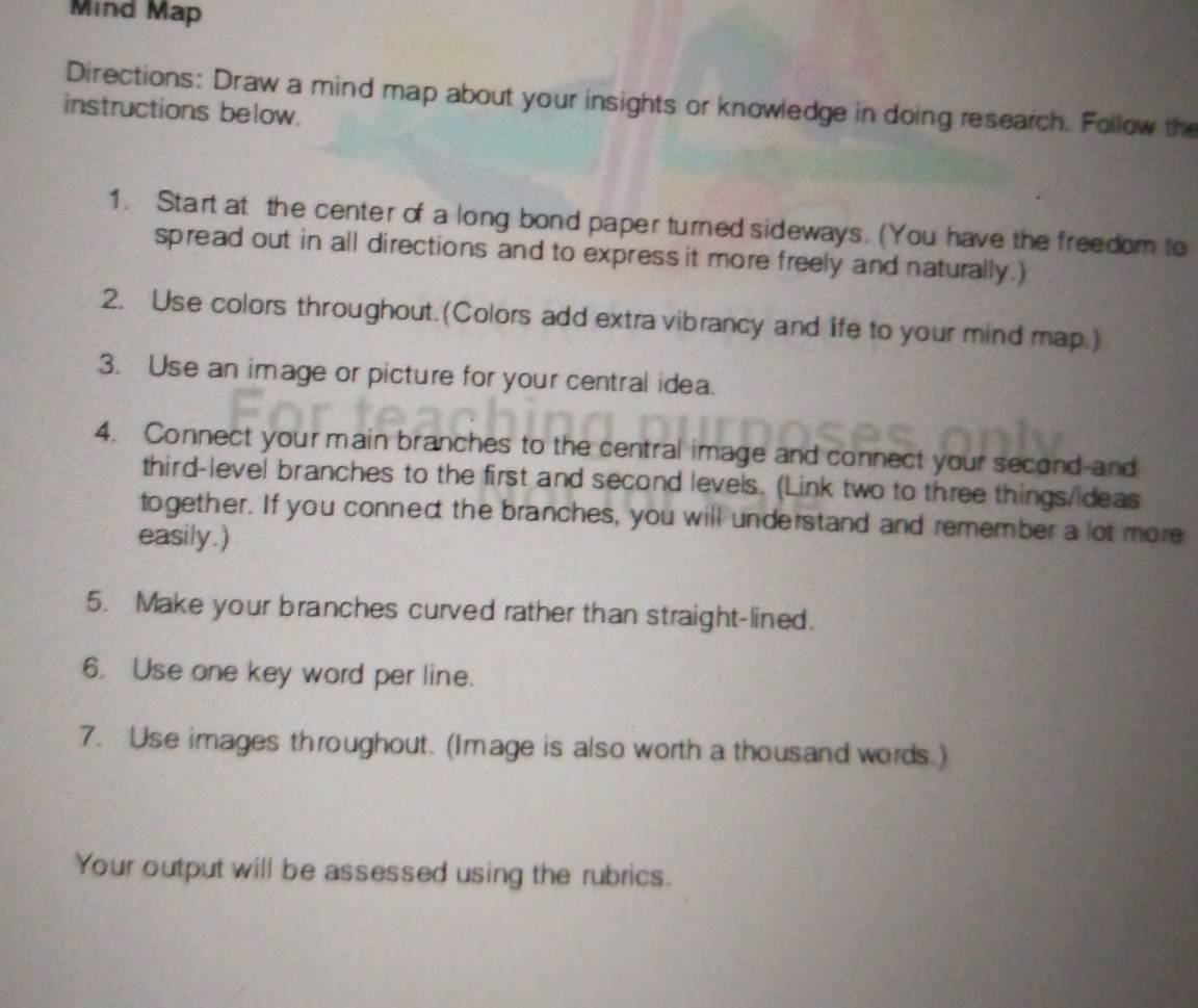 Mind Map 
Directions: Draw a mind map about your insights or knowledge in doing research. Follow the 
instructions below. 
1. Start at the center of a long bond paper turned sideways. (You have the freedom to 
spread out in all directions and to express it more freely and naturally.) 
2. Use colors throughout.(Colors add extra vibrancy and life to your mind map.) 
3. Use an image or picture for your central idea. 
4. Connect your main branches to the central image and connect your second-and 
third-level branches to the first and second levels. (Link two to three things/ideas 
together. If you conned the branches, you will understand and remember a lot more 
easily.) 
5. Make your branches curved rather than straight-lined. 
6. Use one key word per line. 
7. Use images throughout. (Image is also worth a thousand words.) 
Your output will be assessed using the rubrics.
