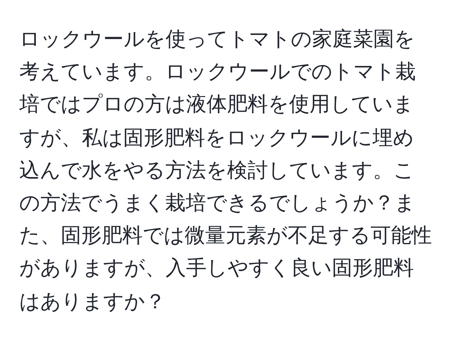 ロックウールを使ってトマトの家庭菜園を考えています。ロックウールでのトマト栽培ではプロの方は液体肥料を使用していますが、私は固形肥料をロックウールに埋め込んで水をやる方法を検討しています。この方法でうまく栽培できるでしょうか？また、固形肥料では微量元素が不足する可能性がありますが、入手しやすく良い固形肥料はありますか？