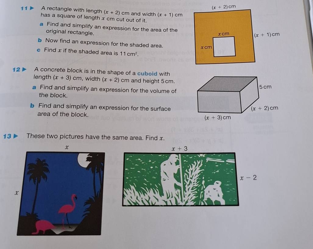 A rectangle with length (x+2) cm and width (x+1)cm
has a square of length x cm cut out of it.
a Find and simplify an expression for the area of the
original rectangle.
b Now find an expression for the shaded area.
c Find x if the shaded area is 11cm^2.
12  A concrete block is in the shape of a cuboid with
length (x+3)cm , width (x+2) cm and height 5 cm.
a Find and simplify an expression for the volume of
the block.
b Find and simplify an expression for the surface
area of the block.
13 Dì These two pictures have the same area. Find x.