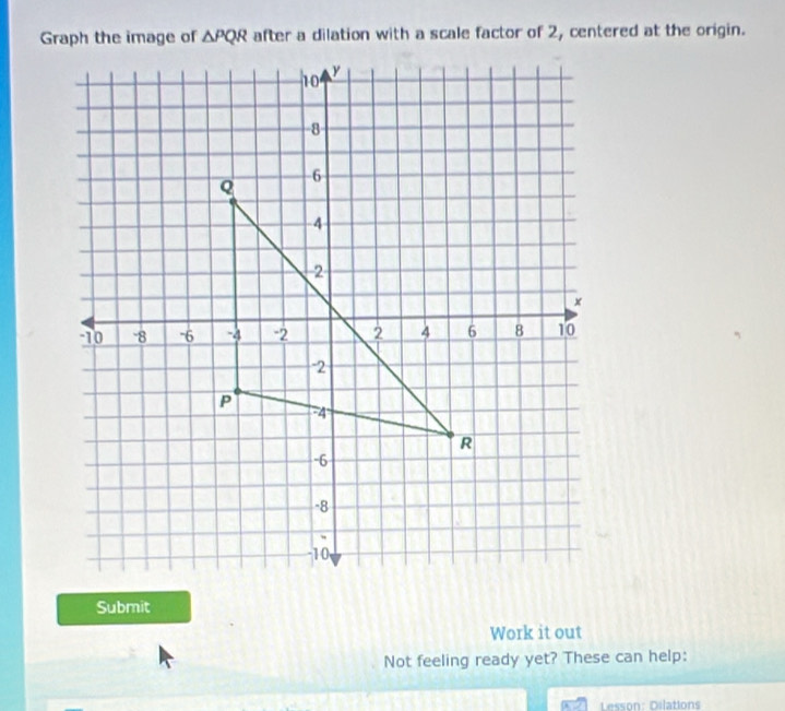 Graph the image of △ PQR after a dilation with a scale factor of 2, centered at the origin. 
Submit 
Work it out 
Not feeling ready yet? These can help: 
Lesson: Dilations