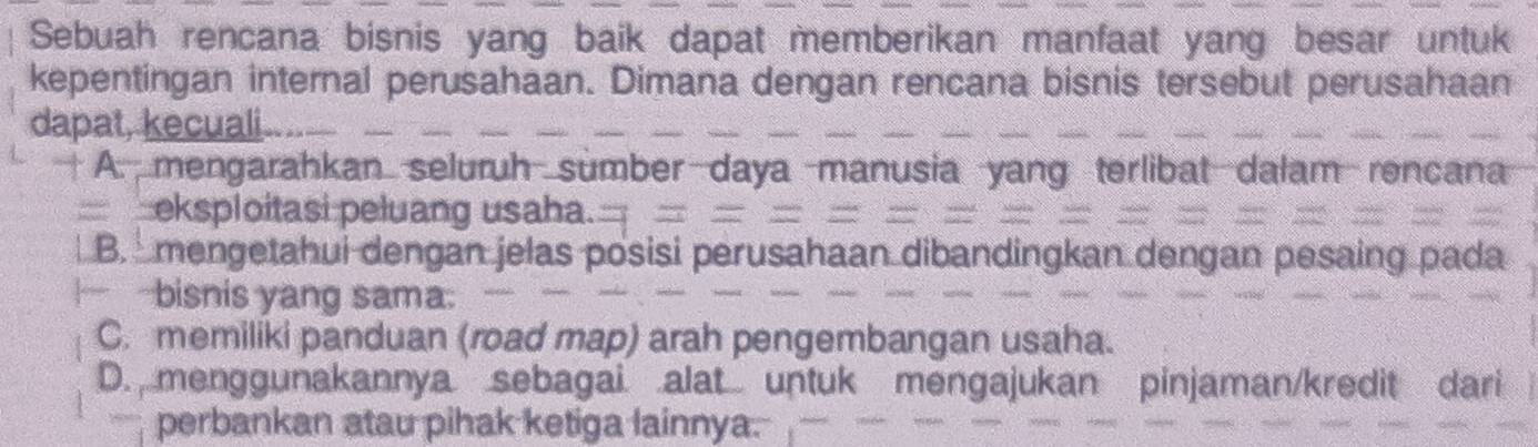 Sebuah rencana bisnis yang baik dapat memberikan manfaat yang besar untuk
kepentingan internal perusahaan. Dimana dengan rencana bisnis tersebut perusahaan
dapat, kecuali
A. mengarahkan seluruh sumber daya manusia yar rença
eksploitasi peluang usaha.
B. mengetahui dengan jelas posisi perusaha
bisnis yang sama:
C. memiliki panduan (road map) arah pengembangan usaha.
D. menggunakannya sebagai alat untuk mengajukan pinjaman/kredit
perbankan atau pihak ketiga lainnya.