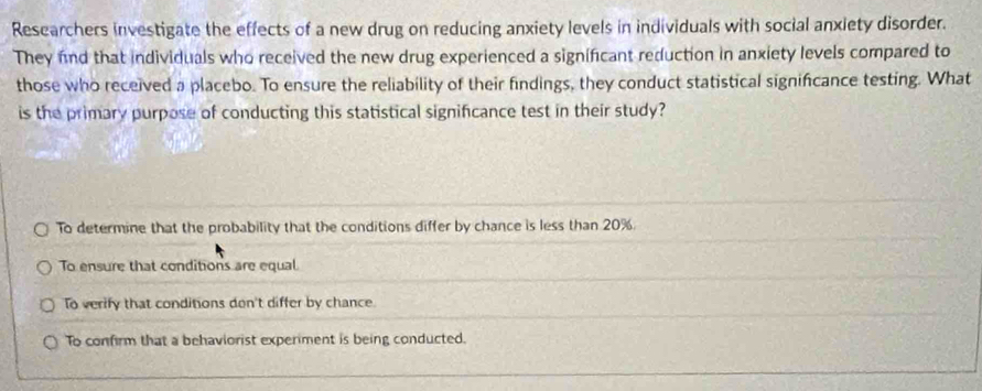 Researchers investigate the effects of a new drug on reducing anxiety levels in individuals with social anxiety disorder.
They find that individuals who received the new drug experienced a significant reduction in anxiety levels compared to
those who received a placebo. To ensure the reliability of their findings, they conduct statistical significance testing. What
is the primary purpose of conducting this statistical signifcance test in their study?
To determine that the probability that the conditions differ by chance is less than 20%.
To ensure that conditions are equal
To verify that conditions don't differ by chance.
To confirm that a behaviorist experiment is being conducted.