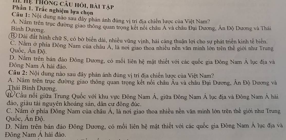 Hệ Thông câu hỏi, bài tập
Phần 1. Trắc nghiệm lựa chọn
Câu 1: Nội dung nảo sau đây phản ánh đúng vị trí địa chiến lược của Việt Nam?
A. Nằm trên trục đường giao thông quan trọng kết nối châu Á và châu Đại Dương, Ấn Độ Dương và Thái
Bình Dương.
B Dải đất hình chữ S, có bờ biển dài, nhiều vũng vịnh, hải cảng thuận lợi cho sự phát triển kinh tế biển.
C. Năm ở phía Đông Nam của châu Á, là nơi giao thoa nhiều nền văn minh lớn trên thế giới như Trung
Quốc, Ấn Độ.
D. Nằm trên bán đảo Đông Dương, có mối liên hệ mật thiết với các quốc gia Đông Nam Á lục địa và
Đông Nam Á hải đảo.
Câu 2: Nội dung nào sau đây phản ánh đúng vị trí địa chiến lược của Việt Nam?
A. Nằm trên trục đường giao thông quan trọng kết nối châu Âu và châu Đại Dương, Ấn Độ Dương và
Thái Bình Dương.
B Cầu nối giữa Trung Quốc với khu vực Đông Nam Á, giữa Đông Nam Á lục địa và Đông Nam Á hải
đảo, giàu tài nguyên khoáng sản, dân cư đông đúc.
C. Nằm ở phía Đông Nam của châu Á, là nơi giao thoa nhiều nền văn minh lớn trên thế giới như Trung
Quốc, Ấn Độ.
D. Nằm trên bán đảo Đông Dương, có mối liên hệ mật thiết với các quốc gia Đông Nam Á lục địa và
Đông Nam Á hải đảo.