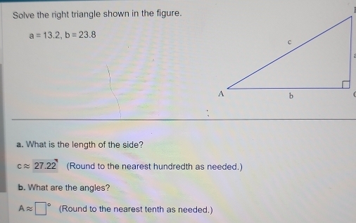 Solve the right triangle shown in the figure.
a=13.2, b=23.8
( 
a. What is the length of the side?
capprox 27.22 (Round to the nearest hundredth as needed.) 
b. What are the angles?
Aapprox □° (Round to the nearest tenth as needed.)