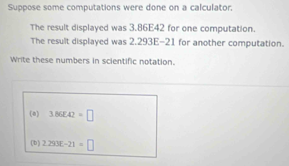 Suppose some computations were done on a calculator. 
The result displayed was 3.86E42 for one computation. 
The result displayed was 2.293E-21 for another computation. 
Write these numbers in scientific notation. 
(a) 3.86E42=□
(b) 2.293E-21=□