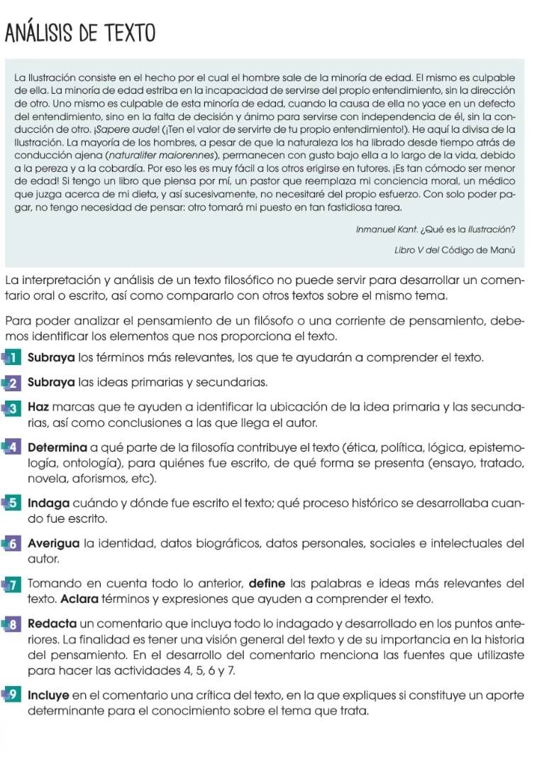 ANÁLISIs DE TEXTO
La Ilustración consiste en el hecho por el cual el hombre sale de la minoría de edad. El mismo es culpable
de ella. La minoría de edad estriba en la incapacidad de servirse del propio entendimiento, sin la dirección
de otro. Uno mismo es culpable de esta minoría de edad, cuando la causa de ella no yace en un defecto
del entendimiento, sino en la falta de decisión y ánimo para servirse con independencia de él, sin la con-
ducción de otro. ¡Sapere aude! (¡Ten el valor de servirte de tu propio entendimiento!). He aquí la divisa de la
Ilustración. La mayoría de los hombres, a pesar de que la naturaleza los ha librado desde tiempo atrás de
conducción ajena (naturaliter maiorennes), permanecen con gusto bajo ella a lo largo de la vida, debido
a la pereza y a la cobardía. Por eso les es muy fácil a los otros erigirse en tutores. ¡Es tan cómodo ser menor
de edad! Si tengo un libro que piensa por mí, un pastor que reemplaza mi conciencia moral, un médico
que juzga acerca de mi dieta, y así sucesivamente, no necesitaré del propio esfuerzo. Con solo poder pa-
gar, no tengo necesidad de pensar: otro tomará mi puesto en tan fastidiosa tarea.
Inmanuel Kant. ¿Qué es la Ilustración?
Libro V del Código de Manú
La interpretación y análisis de un texto filosófico no puede servir para desarrollar un comen-
tario oral o escrito, así como compararlo con otros textos sobre el mismo tema.
Para poder analizar el pensamiento de un filósofo o una corriente de pensamiento, debe-
mos identificar los elementos que nos proporciona el texto.
Subraya los términos más relevantes, los que te ayudarán a comprender el texto.
2 Subraya las ideas primarias y secundarias.
Haz marcas que te ayuden a identificar la ubicación de la idea primaria y las secunda-
rias, así como conclusiones a las que llega el autor.
4  Determina a qué parte de la filosofía contribuye el texto (ética, política, lógica, epistemo-
logía, ontología), para quiénes fue escrito, de qué forma se presenta (ensayo, tratado,
novela, aforismos, etc).
5 Indaga cuándo y dónde fue escrito el texto; qué proceso histórico se desarrollaba cuan-
do fue escrito.
6 Averigua la identidad, datos biográficos, datos personales, sociales e intelectuales del
autor.
Tomando en cuenta todo lo anterior, define las palabras e ideas más relevantes del
texto. Aclara términos y expresiones que ayuden a comprender el texto.
8 Redacta un comentario que incluya todo lo indagado y desarrollado en los puntos ante-
riores. La finalidad es tener una visión general del texto y de su importancia en la historia
del pensamiento. En el desarrollo del comentario menciona las fuentes que utilizaste
para hacer las actividades 4, 5, 6 y 7.
9 Incluye en el comentario una crítica del texto, en la que expliques si constituye un aporte
determinante para el conocimiento sobre el tema que trata.