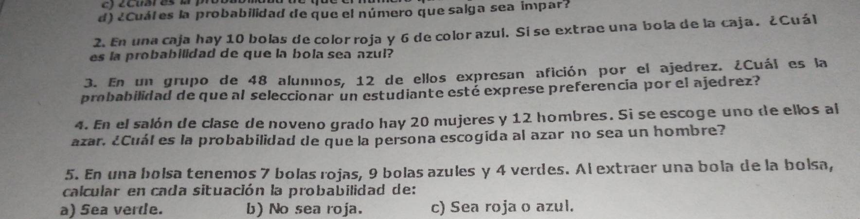 ¿ Cuar es l 
d) ¿Cuátes la probabilidad de que el número que salga sea impar?
2. En una caja hay 10 bolas de color roja y 6 de color azul. Sí se extrae una bola de la caja. ¿Cuál
es la probabilidad de que la bola sea azul?
3. En un grupo de 48 alummos, 12 de ellos expresan afición por el ajedrez. ¿Cuál es la
probabilidad de que al seleccionar un estudiante esté exprese preferencia por el ajedrez?
4. En el salón de clase de noveno grado hay 20 mujeres y 12 hombres. Si se escoge uno de ellos al
azar. ¿Cuál es la probabilidad de que la persona escogida al azar no sea un hombre?
5. En una bolsa tenemos 7 bolas rojas, 9 bolas azules y 4 verdes. Al extraer una bola de la bolsa,
calcular en cada situación la probabilidad de:
a) Sea verde. b) No sea roja. c) Sea roja o azul.