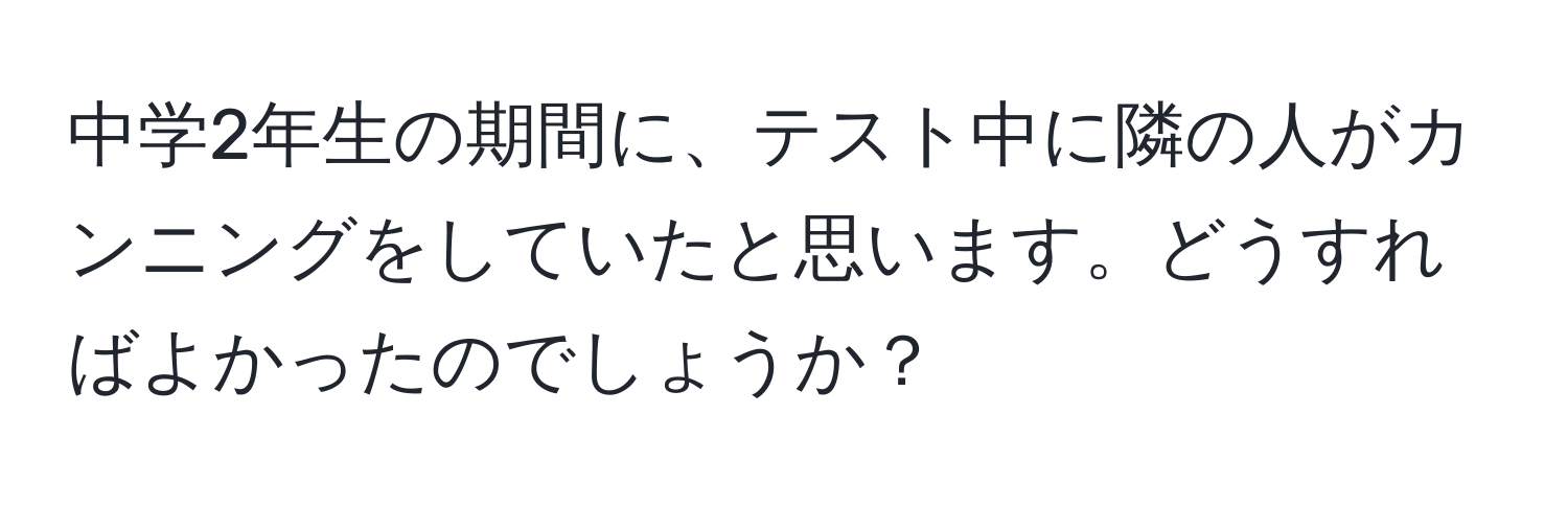 中学2年生の期間に、テスト中に隣の人がカンニングをしていたと思います。どうすればよかったのでしょうか？