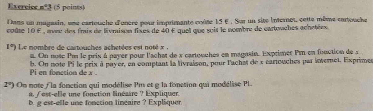 Exercice n°3 (5 points) 
Dans un magasin, une cartouche d'encre pour imprimante coûte 15 €. Sur un site Internet, cette même cartouche 
coûte 10 £ , avec des frais de livraison fixes de 40 € quel que soit le nombre de cartouches achetées.
1°) Le nombre de cartouches achetées est noté x. 
a. On note Pm le prix à payer pour l'achat de x cartouches en magasin. Exprimer Pm en fonction de x. 
b. On note Pi le prix à payer, en comptant la livraison, pour l'achat de x cartouches par internet. Exprimer 
Pi en fonction de x.
2°) On note f la fonction qui modélise Pm et g la fonction qui modélise Pi. 
a. f est-elle une fonction linéaire ? Expliquer. 
b. g est-elle une fonction linéaire ? Expliquer.