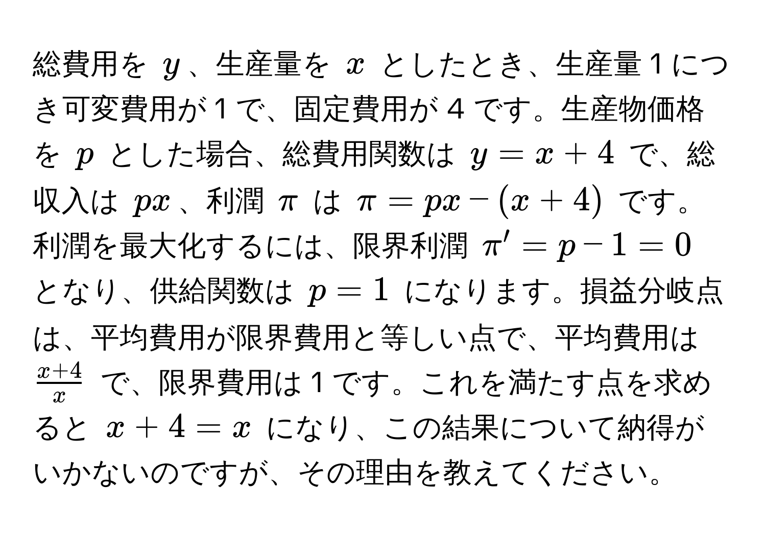 総費用を ( y )、生産量を ( x ) としたとき、生産量 1 につき可変費用が 1 で、固定費用が 4 です。生産物価格を ( p ) とした場合、総費用関数は ( y = x + 4 ) で、総収入は ( px )、利潤 ( π ) は ( π = px - (x + 4) ) です。利潤を最大化するには、限界利潤 ( π' = p - 1 = 0 ) となり、供給関数は ( p = 1 ) になります。損益分岐点は、平均費用が限界費用と等しい点で、平均費用は (  (x + 4)/x  ) で、限界費用は 1 です。これを満たす点を求めると ( x + 4 = x ) になり、この結果について納得がいかないのですが、その理由を教えてください。