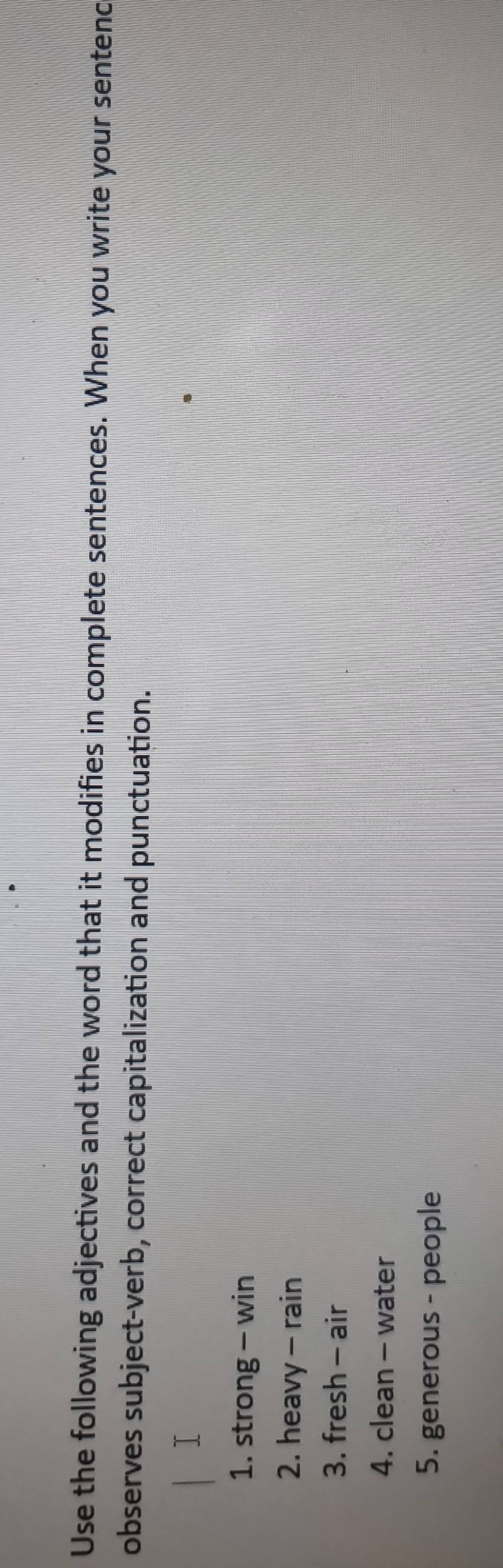 Use the following adjectives and the word that it modifies in complete sentences. When you write your sentenc 
observes subject-verb, correct capitalization and punctuation. 
⊥ 
1. strong - win 
2. heavy - rain 
3. fresh - air 
4. clean - water 
5. generous - people