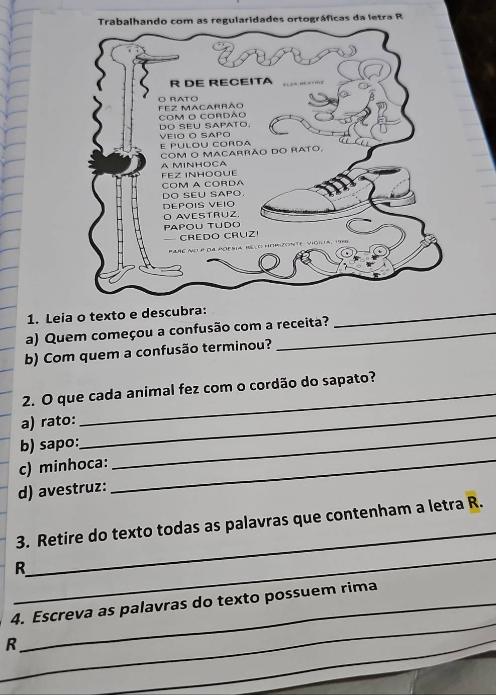 Leia o texto e descubra:_ 
a) Quem começou a confusão com a receita? 
b) Com quem a confusão terminou? 
2. O que cada animal fez com o cordão do sapato? 
_ 
_ 
a) rato: 
b) sapo: 
c) minhoca:_ 
d) avestruz: 
_ 
3. Retire do texto todas as palavras que contenham a letra R. 
_ 
R 
_ 
4. Escreva as palavras do texto possuem rima 
R 
_