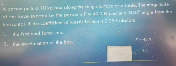 A person pulls a 10 kg box along the rough surface of a table. The magnitude 
of the force exerted by the person is F=40.0N and at a 30.0° angle from the 
horizontal. If the coefficient of kinetic friction is 0.25 Calculate 
i. the frictional force, and 
ii. the acceleration of the box.
F=40N
30°