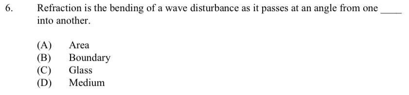 Refraction is the bending of a wave disturbance as it passes at an angle from one_
into another.
(A) Area
(B) Boundary
(C) Glass
(D) Medium