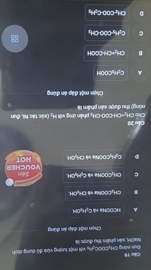 Đun nóng CH_3COOC_2H_5 với một lượng vừa đủ dung dịch
NaOH, sản phẩm thu được là
Chọn một đáp án đúng
A HCOONa và C_2H_5OH.
B CH_3 COONa và CH_3OH.
C CH_3C COONa và C_2H_5OH. SHOPXUHUONG
Săn
VOUCHER
D C_2H_5 N DONa và CH_3C DH. HOT
Câu 20
Cho CH_2=CH-COO-CH_3 phản ứng với H_2 (xúc tác Ni, đun
nóng) thu được sản phẩm là
Chọn một đáp án đúng
A C_2H_5COOH
B CH_2=CH-COOH
□□
C C_2H_5-COO-CH_3
0□
D CH_3-COO-C_2H_5