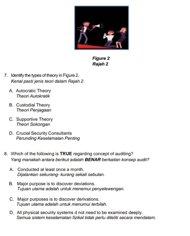 Figure 2
Rajah 2
7. Identify the types of theory in Figure 2.
Kenal pasti jenis teori dalam Rajah 2.
A. Autocratic Theory
Theori Autokratik
B. Custodial Theory
Theori Penjagaan
C. Supportive Theory
Theori Sokongan
D. Crucial Security Consultants
Perunding Keselamatan Penting
8. Which of the following is TRUE regarding concept of auditing?
Yang manakah antara berikut adalah BENAR berkaitan konsep audit?
A. Conducted at least once a month.
Dijalankan sekurang- kurang sekali sebulan.
B. Major purpose is to discover deviations.
Tujuan utama adalah untuk menemui penyelewengan.
C. Major purposes is to discover derivations.
Tujuan utama adalah untuk menumui terbilah.
D. All physical security systems d not need to be examined deeply.
Semua sistem keselamatan fizikal tidak perlu diteliti secara mendalam.