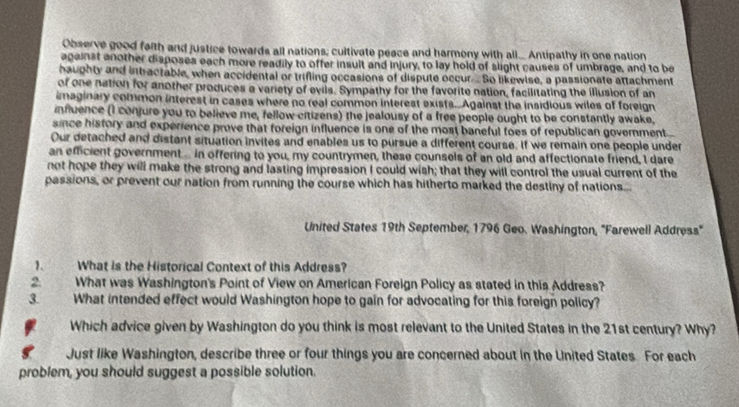 Observe good faith and justice towards all nations; cultivate peace and harmony with all... Antipathy in one nation 
against another disposes each more readily to offer insult and injury, to lay hold of slight causes of umbrage, and to be 
haughty and intractable, when accidental or trifling occasions of dispute occur.So likewise, a passionate attachment 
of one nation for another produces a variety of evils. Sympathy for the favorite nation, facilitating the illusion of an 
imaginary common interest in cases where no real common interest exists. Against the insidious wiles of foreign 
influence (I confure you to believe me, fellow citizens) the jealousy of a free people ought to be constantly awake, 
since history and experience prove that foreign influence is one of the most baneful foes of republican government... 
Our detached and distant situation invites and enables us to pursue a different course, If we remain one people under 
an efficient government... in offering to you, my countrymen, these counsels of an old and affectionate friend, I dare 
not hope they will make the strong and lasting impression I could wish; that they will control the usual current of the 
passions, or prevent our nation from running the course which has hitherto marked the destiny of nations... 
United States 19th September, 1796 Geo. Washington, 'Farewell Address" 
1. What is the Historical Context of this Address? 
2 What was Washington's Point of View on American Foreign Policy as stated in this Address? 
3. What intended effect would Washington hope to gain for advocating for this foreign policy? 
Which advice given by Washington do you think is most relevant to the United States in the 21st century? Why? 
Just like Washington, describe three or four things you are concerned about in the United States For each 
problem, you should suggest a possible solution.