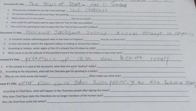 Dacument B's Title: _by_ 
1. What groups of people do you see in the painting? 
_ 
2. List several activities you see occurring in the painting. 
_ 
3. What season is it in this scene? _How do you know? 
_ 
4. How could this painting be used to argue that the Trail of Tears was justified?_ 
5. How could this painting be used to argue that the Trail of Tears was NOT justifled?_ 
Document C's Title:_ 
1. Is President Jackson delivering good news or bad news to Congress? _How do you know this?_ 
2. in your own words, what is the argument Jackson is making to remove the indians?_ 
3. According to Jackson, which region of the US is already free of Indians by 1830?_ 
4. What seems to be the attitude of the president toward the reluctance of the Indians to leave their land?_ 
cument D's Title:_ 
1. in the context it is used in the document, what does the word "anxious" mean?_ 
2. According to the document, what will the Cherokee gain by agreeing to a treaty?_ 
3. Who do you think wrote this treaty?_ What makes you think that?_ 
ment E's Title:_ 
According to Chief Ross, what will happen to the Cherokee people after signing the treaty?_ 
Why does Chief Ross state the Cherokee are no longer members of the human race?_ 
Why did Chlef Ross write this letter?_