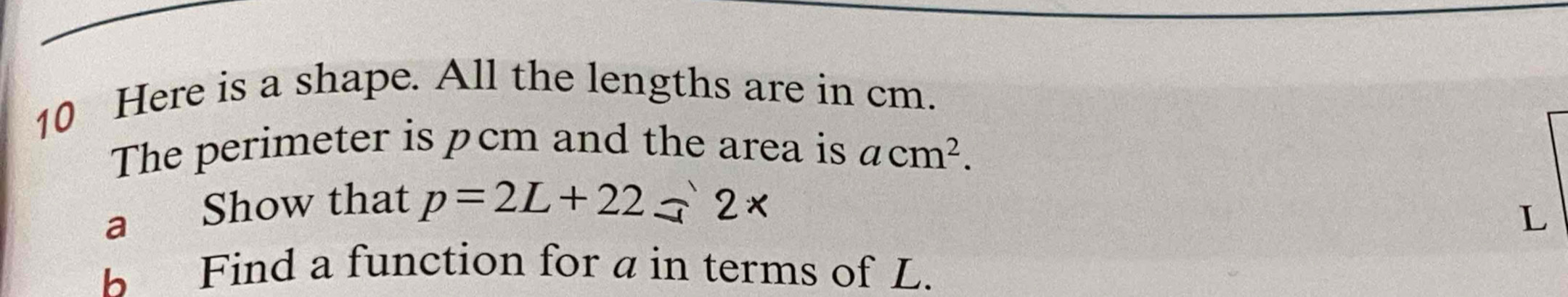 Here is a shape. All the lengths are in cm. 
The perimeter is pcm and the area is acm^2. 
a Show that p=2L+22=2*
L
b Find a function for a in terms of L.