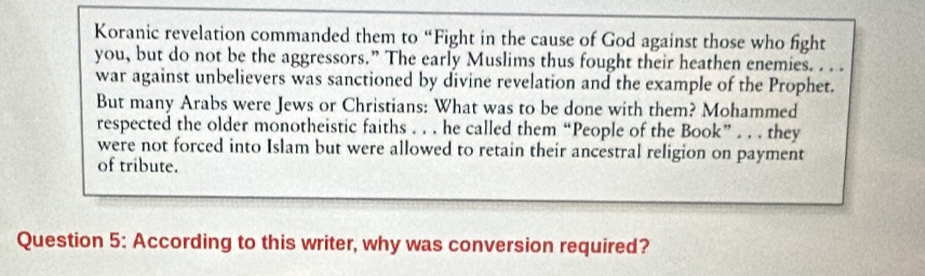 Koranic revelation commanded them to “Fight in the cause of God against those who fight 
you, but do not be the aggressors.” The early Muslims thus fought their heathen enemies. . . . 
war against unbelievers was sanctioned by divine revelation and the example of the Prophet. 
But many Arabs were Jews or Christians: What was to be done with them? Mohammed 
respected the older monotheistic faiths . . . he called them “People of the Book” . . . they 
were not forced into Islam but were allowed to retain their ancestral religion on payment 
of tribute. 
Question 5: According to this writer, why was conversion required?