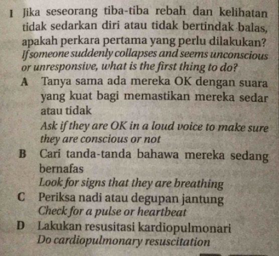 Jika seseorang tiba-tiba rebah dan kelihatan
tidak sedarkan diri atau tidak bertindak balas,
apakah perkara pertama yang perlu dilakukan?
If someone suddenly collapses and seems unconscious
or unresponsive, what is the first thing to do?
A Tanya sama ada mereka OK dengan suara
yang kuat bagi memastikan mereka sedar
atau tidak
Ask if they are OK in a loud voice to make sure
they are conscious or not
B Cari tanda-tanda bahawa mereka sedang
bernafas
Look for signs that they are breathing
C Periksa nadi atau degupan jantung
Check for a pulse or heartbeat
D Lakukan resusitasi kardiopulmonari
Do cardiopulmonary resuscitation