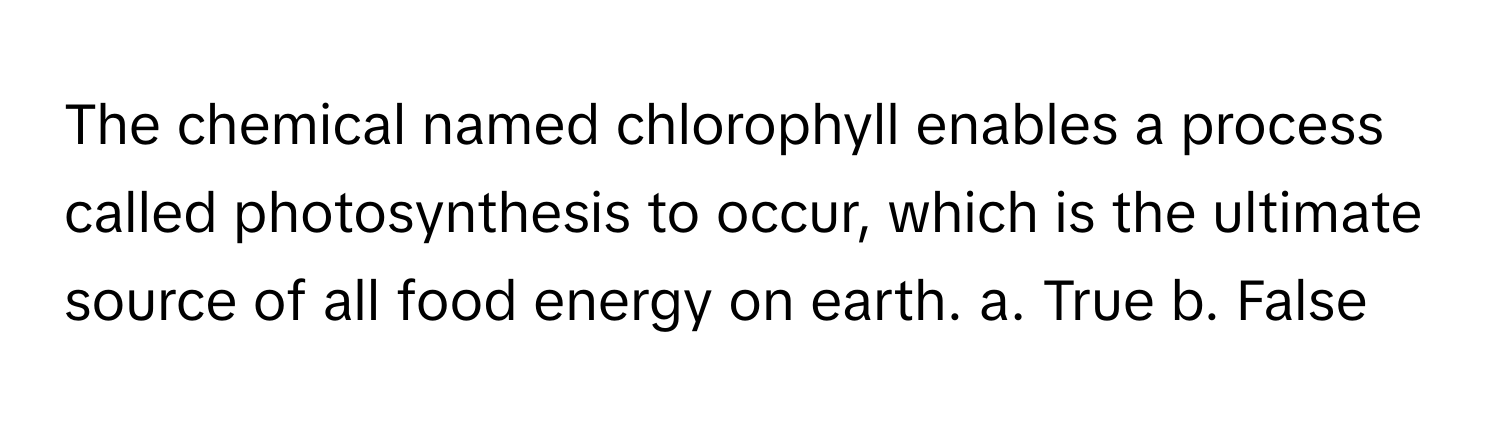 The chemical named chlorophyll enables a process called photosynthesis to occur, which is the ultimate source of all food energy on earth.  a. True b. False