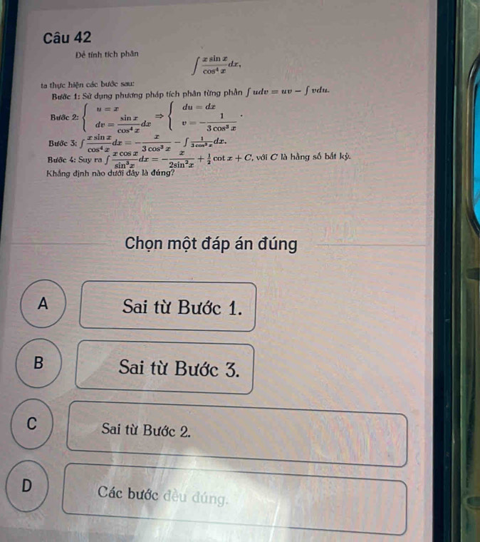 Đễ tính tích phân ∈t  xsin x/cos^4x dx, 
ta thực hiện các bước sau: vdu.
Bước 1: Sử dụng phương pháp tích phân từng phần ∈t udv=uv-∈t
Bước 2:beginarrayl u=x dv= sin x/cos^4x dxendarray.  Rightarrow beginarrayl du=dx v=- 1/3cos^3x endarray.. 
Bước 3: ∈t  xsin x/cos^4x dx=- x/3cos^3x -∈t  1/3cos^3x dx. 
Bước 4: Suy ra ∈t  xcos x/sin^3x dx=- x/2sin^2x + 1/2 cot x+C '' với C à hằng số bắt kỳ.
Khẳng định nào dưới dây là đúng?
Chọn một đáp án đúng
A Sai từ Bước 1.
B Sai từ Bước 3.
C Sai từ Bước 2.
D Các bước đều đúng.