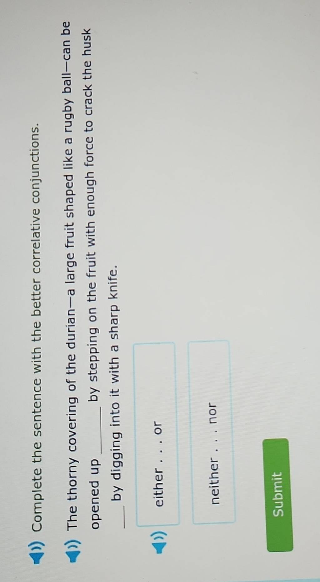 Complete the sentence with the better correlative conjunctions.
The thorny covering of the durian—a large fruit shaped like a rugby ball—can be
opened up _by stepping on the fruit with enough force to crack the husk
_
by digging into it with a sharp knife.
either _or
neither _nor
Submit