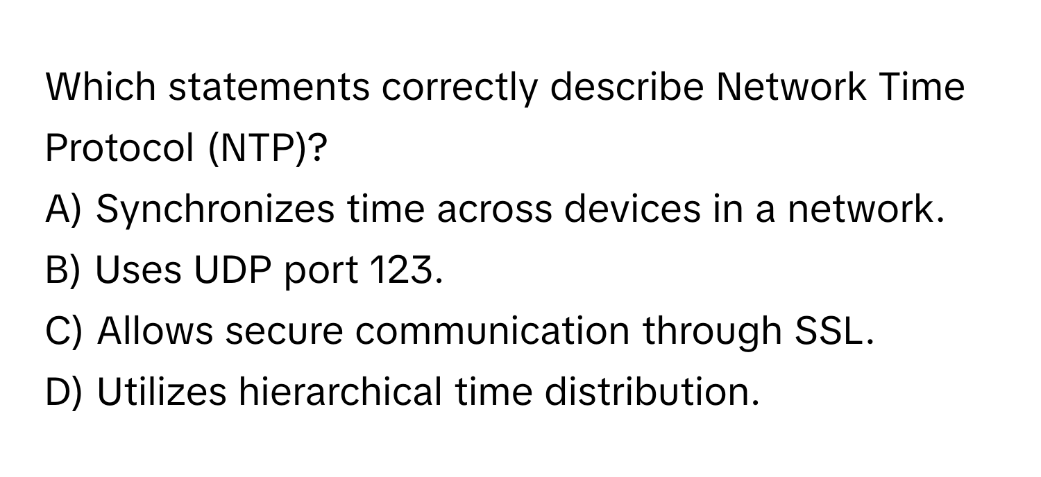 Which statements correctly describe Network Time Protocol (NTP)?

A) Synchronizes time across devices in a network.
B) Uses UDP port 123.
C) Allows secure communication through SSL.
D) Utilizes hierarchical time distribution.