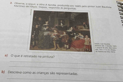 Observe, a seguir, a obra A família, produzida em 1665 pelo pintor Juan Bautista 
Martínez del Mazo. Depois, responda às perguntas 
arnez dai. A famía, 1665 A2D, Juan Barlla 
gocinal de arte, óleo sobre 
e Históra da Arle, Viena. 42=111=111 M a 
a) O que é retratado na pintura? 
_ 
_ 
b) Descreva como as crianças são representadas. 
_