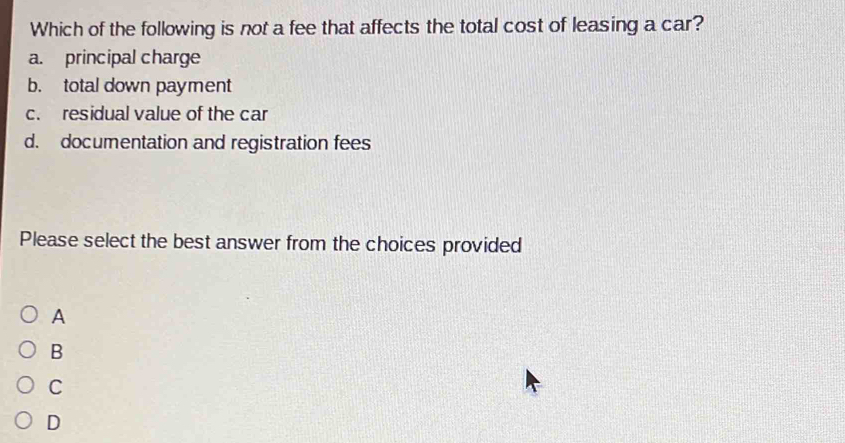 Which of the following is not a fee that affects the total cost of leasing a car?
a. principal charge
b. total down payment
c. residual value of the car
d. documentation and registration fees
Please select the best answer from the choices provided
A
B
C
D