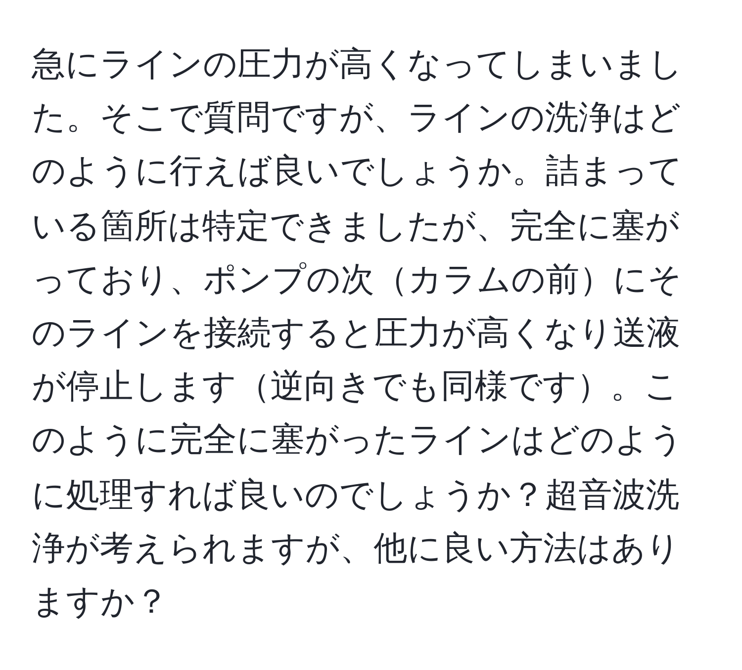 急にラインの圧力が高くなってしまいました。そこで質問ですが、ラインの洗浄はどのように行えば良いでしょうか。詰まっている箇所は特定できましたが、完全に塞がっており、ポンプの次カラムの前にそのラインを接続すると圧力が高くなり送液が停止します逆向きでも同様です。このように完全に塞がったラインはどのように処理すれば良いのでしょうか？超音波洗浄が考えられますが、他に良い方法はありますか？