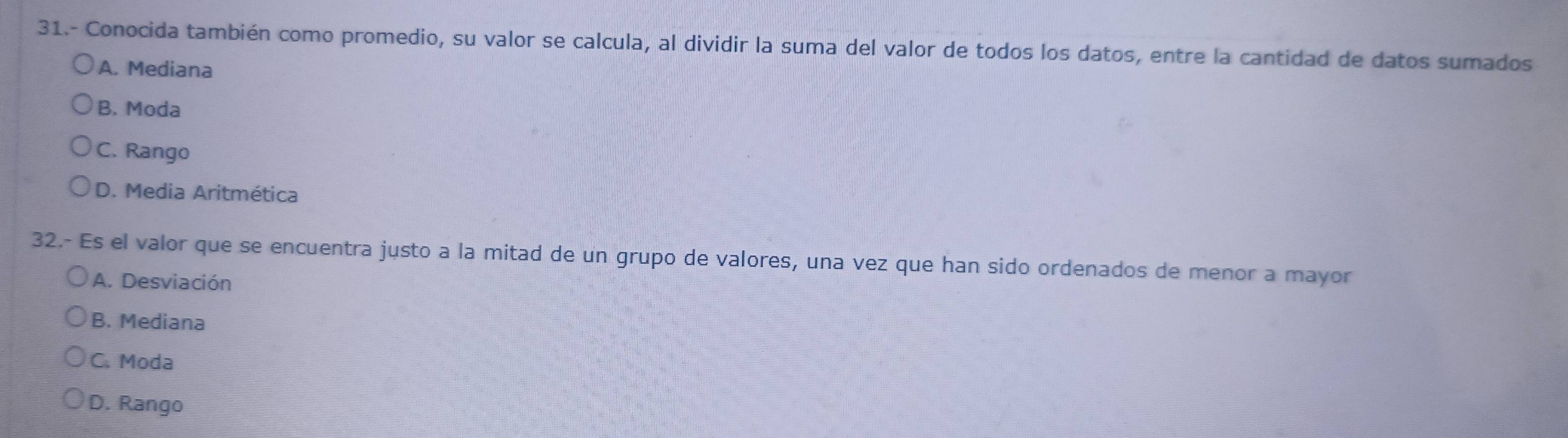 31.- Conocida también como promedio, su valor se calcula, al dividir la suma del valor de todos los datos, entre la cantidad de datos sumados
A. Mediana
B. Moda
C. Rango
D. Media Aritmética
32.- Es el valor que se encuentra justo a la mitad de un grupo de valores, una vez que han sido ordenados de menor a mayor
A. Desviación
B. Mediana
C. Moda
D. Rango