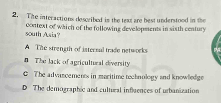 The interactions described in the text are best understood in the
context of which of the following developments in sixth century
south Asia?
A The strength of internal trade networks
B The lack of agricultural diversity
C The advancements in maritime technology and knowledge
D The demographic and cultural influences of urbanization