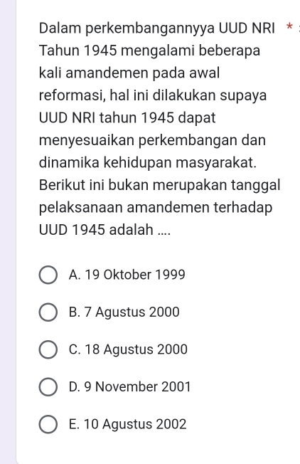 Dalam perkembangannyya UUD NRI *
Tahun 1945 mengalami beberapa
kali amandemen pada awal
reformasi, hal ini dilakukan supaya
UUD NRI tahun 1945 dapat
menyesuaikan perkembangan dan
dinamika kehidupan masyarakat.
Berikut ini bukan merupakan tanggal
pelaksanaan amandemen terhadap
UUD 1945 adalah ....
A. 19 Oktober 1999
B. 7 Agustus 2000
C. 18 Agustus 2000
D. 9 November 2001
E. 10 Agustus 2002