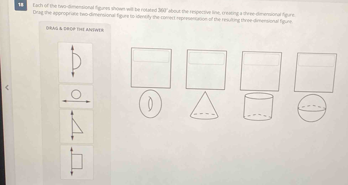 Each of the two-dimensional figures shown will be rotated 360° about the respective line, creating a three-dimensional figure. 
Drag the appropriate two-dimensional figure to identify the correct representation of the resulting three-dimensional figure. 
DRAG & DROP THE ANSWER 
0