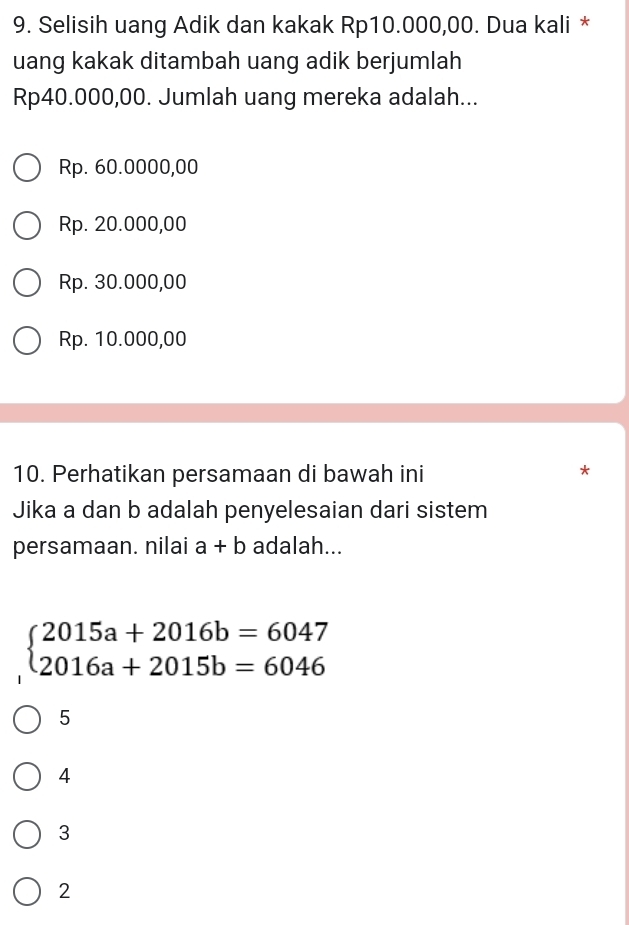 Selisih uang Adik dan kakak Rp10.000,00. Dua kali *
uang kakak ditambah uang adik berjumlah
Rp40.000,00. Jumlah uang mereka adalah...
Rp. 60.0000,00
Rp. 20.000,00
Rp. 30.000,00
Rp. 10.000,00
10. Perhatikan persamaan di bawah ini
*
Jika a dan b adalah penyelesaian dari sistem
persamaan. nilai a+b adalah...
beginarrayl 2015a+2016b=6047 2016a+2015b=6046endarray.
5
4
3
2