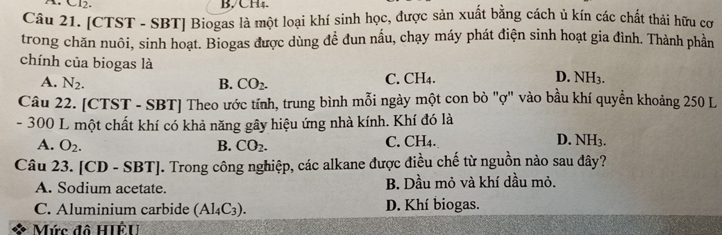 CH4.
Câu 21. [CTST - SBT] Biogas là một loại khí sinh học, được sản xuất bằng cách ủ kín các chất thải hữu cơ
trong chăn nuôi, sinh hoạt. Biogas được dùng để đun nấu, chạy máy phát điện sinh hoạt gia đình. Thành phần
chính của biogas là D. NH3.
A. N_2. B. CO_2. C. CH4.
Câu 22. [CTST - SBT] Theo ước tính, trung bình mỗi ngày một con bò "ợ" vào bầu khí quyền khoảng 250 L
- 300 L một chất khí có khả năng gây hiệu ứng nhà kính. Khí đó là
A. O_2. B. CO_2. C. CH4. D. NH_3. 
Câu 23. [CD - S BT . Trong công nghiệp, các alkane được điều chế từ nguồn nào sau đây?
A. Sodium acetate. B. Dầu mỏ và khí dầu mỏ.
C. Aluminium carbide (Al_4C_3). D. Khí biogas.
Mức đô HIÊU