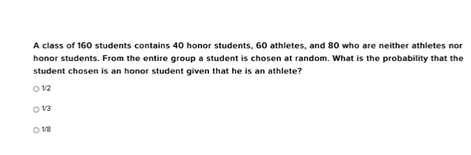 A class of 160 students contains 40 honor students, 60 athletes, and 80 who are neither athletes nor
honor students. From the entire group a student is chosen at random. What is the probability that the
student chosen is an honor student given that he is an athlete?
1/2
1/3
1/8