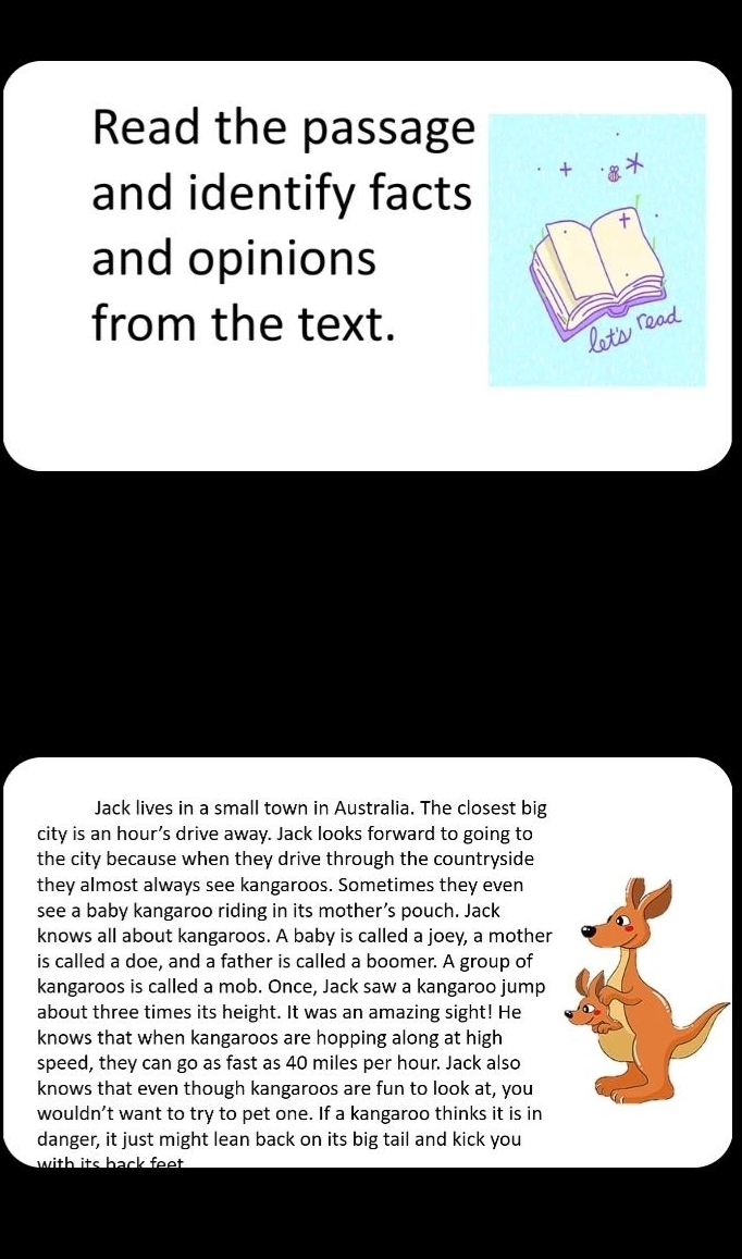 Read the passage 
and identify facts 
and opinions 
from the text. 
Jack lives in a small town in Australia. The closest big 
city is an hour’s drive away. Jack looks forward to going to 
the city because when they drive through the countryside 
they almost always see kangaroos. Sometimes they even 
see a baby kangaroo riding in its mother’s pouch. Jack 
knows all about kangaroos. A baby is called a joey, a mother 
is called a doe, and a father is called a boomer. A group of 
kangaroos is called a mob. Once, Jack saw a kangaroo jump 
about three times its height. It was an amazing sight! He 
knows that when kangaroos are hopping along at high 
speed, they can go as fast as 40 miles per hour. Jack also 
knows that even though kangaroos are fun to look at, you 
wouldn’t want to try to pet one. If a kangaroo thinks it is in 
danger, it just might lean back on its big tail and kick you 
with its back feet .