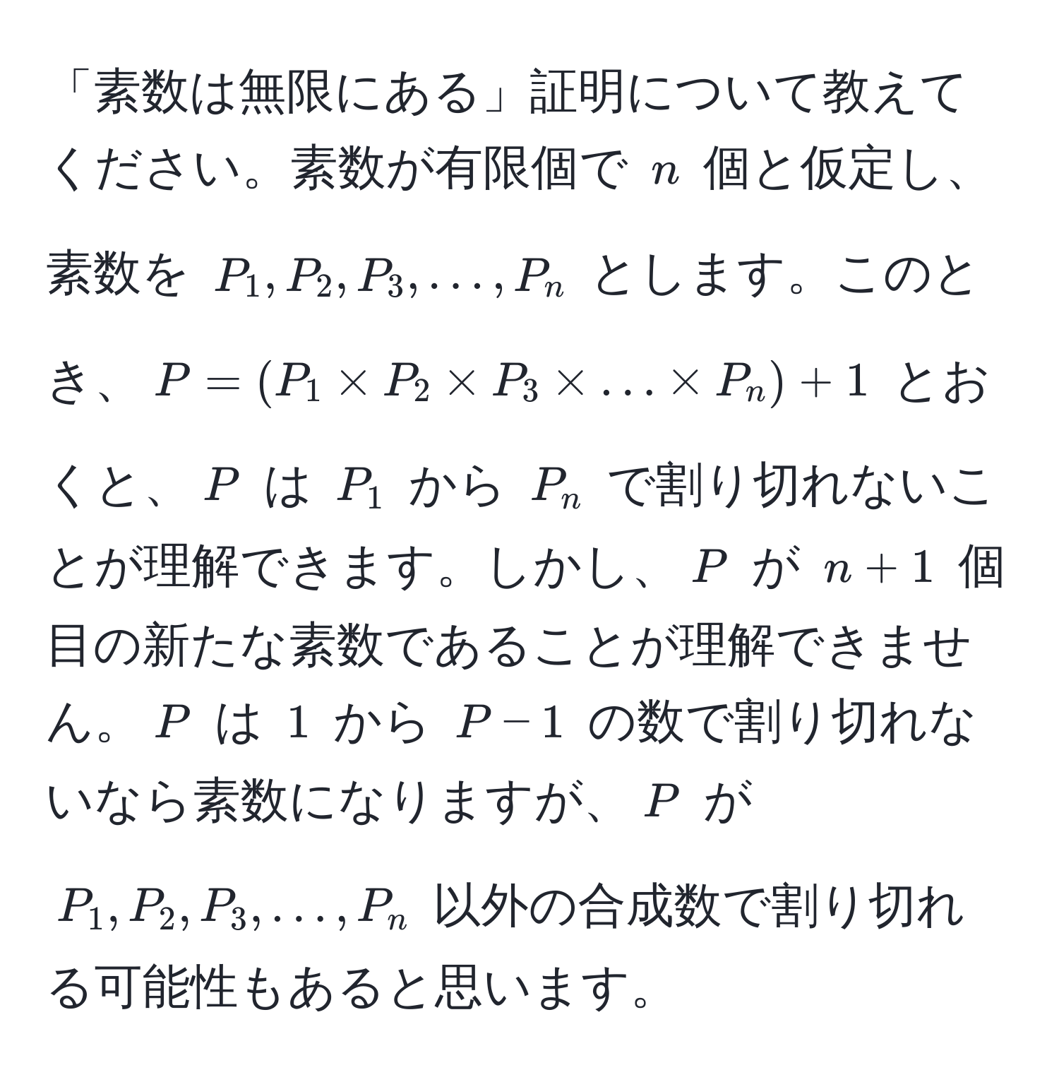 「素数は無限にある」証明について教えてください。素数が有限個で $n$ 個と仮定し、素数を $P_1, P_2, P_3, ..., P_n$ とします。このとき、$P = (P_1 * P_2 * P_3 * ... * P_n) + 1$ とおくと、$P$ は $P_1$ から $P_n$ で割り切れないことが理解できます。しかし、$P$ が $n+1$ 個目の新たな素数であることが理解できません。$P$ は $1$ から $P-1$ の数で割り切れないなら素数になりますが、$P$ が $P_1, P_2, P_3, ..., P_n$ 以外の合成数で割り切れる可能性もあると思います。